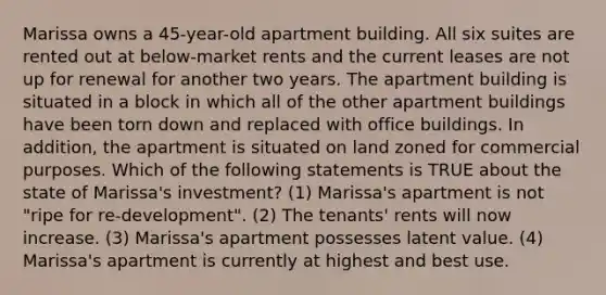 Marissa owns a 45-year-old apartment building. All six suites are rented out at below-market rents and the current leases are not up for renewal for another two years. The apartment building is situated in a block in which all of the other apartment buildings have been torn down and replaced with office buildings. In addition, the apartment is situated on land zoned for commercial purposes. Which of the following statements is TRUE about the state of Marissa's investment? (1) Marissa's apartment is not "ripe for re-development". (2) The tenants' rents will now increase. (3) Marissa's apartment possesses latent value. (4) Marissa's apartment is currently at highest and best use.