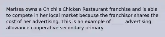 Marissa owns a Chichi's Chicken Restaurant franchise and is able to compete in her local market because the franchisor shares the cost of her advertising. This is an example of _____ advertising. allowance cooperative secondary primary