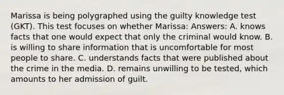 Marissa is being polygraphed using the guilty knowledge test (GKT). This test focuses on whether Marissa: Answers: A. knows facts that one would expect that only the criminal would know. B. is willing to share information that is uncomfortable for most people to share. C. understands facts that were published about the crime in the media. D. remains unwilling to be tested, which amounts to her admission of guilt.