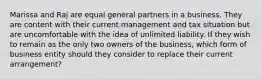 Marissa and Raj are equal general partners in a business. They are content with their current management and tax situation but are uncomfortable with the idea of unlimited liability. If they wish to remain as the only two owners of the business, which form of business entity should they consider to replace their current arrangement?