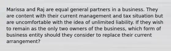 Marissa and Raj are equal general partners in a business. They are content with their current management and tax situation but are uncomfortable with the idea of unlimited liability. If they wish to remain as the only two owners of the business, which form of business entity should they consider to replace their current arrangement?