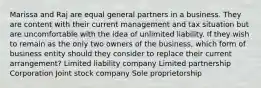 Marissa and Raj are equal general partners in a business. They are content with their current management and tax situation but are uncomfortable with the idea of unlimited liability. If they wish to remain as the only two owners of the business, which form of business entity should they consider to replace their current arrangement? Limited liability company Limited partnership Corporation Joint stock company Sole proprietorship