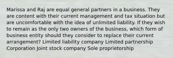 Marissa and Raj are equal general partners in a business. They are content with their current management and tax situation but are uncomfortable with the idea of unlimited liability. If they wish to remain as the only two owners of the business, which form of business entity should they consider to replace their current arrangement? Limited liability company Limited partnership Corporation Joint stock company Sole proprietorship