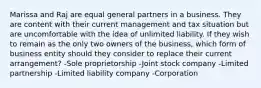 Marissa and Raj are equal general partners in a business. They are content with their current management and tax situation but are uncomfortable with the idea of unlimited liability. If they wish to remain as the only two owners of the business, which form of business entity should they consider to replace their current arrangement? -Sole proprietorship -Joint stock company -Limited partnership -Limited liability company -Corporation