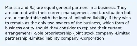 Marissa and Raj are equal general partners in a business. They are content with their current management and tax situation but are uncomfortable with the idea of unlimited liability. If they wish to remain as the only two owners of the business, which form of business entity should they consider to replace their current arrangement? -Sole proprietorship -Joint stock company -Limited partnership -Limited liability company -Corporation