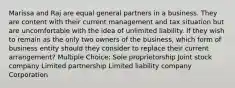 Marissa and Raj are equal general partners in a business. They are content with their current management and tax situation but are uncomfortable with the idea of unlimited liability. If they wish to remain as the only two owners of the business, which form of business entity should they consider to replace their current arrangement? Multiple Choice: Sole proprietorship Joint stock company Limited partnership Limited liability company Corporation