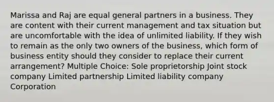 Marissa and Raj are equal general partners in a business. They are content with their current management and tax situation but are uncomfortable with the idea of unlimited liability. If they wish to remain as the only two owners of the business, which form of business entity should they consider to replace their current arrangement? Multiple Choice: Sole proprietorship Joint stock company Limited partnership Limited liability company Corporation