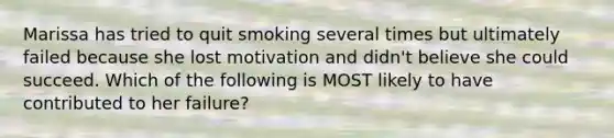 Marissa has tried to quit smoking several times but ultimately failed because she lost motivation and didn't believe she could succeed. Which of the following is MOST likely to have contributed to her failure?