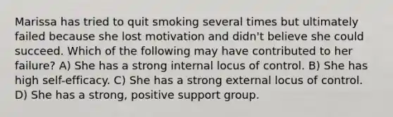 Marissa has tried to quit smoking several times but ultimately failed because she lost motivation and didn't believe she could succeed. Which of the following may have contributed to her failure? A) She has a strong internal locus of control. B) She has high self-efficacy. C) She has a strong external locus of control. D) She has a strong, positive support group.