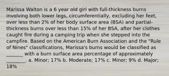 Marissa Walton is a 6 year old girl with full-thickness burns involving both lower legs, circumferentially, excluding her feet, over less than 2% of her body surface area (BSA) and partial-thickness burns over less than 15% of her BSA, after her clothes caught fire during a camping trip when she stepped into the campfire. Based on the American Burn Association and the "Rule of Nines" classifications, Marissa's burns would be classified as _______ with a burn surface area percentage of approximately ________. a. Minor; 17% b. Moderate; 17% c. Minor; 9% d. Major; 18%