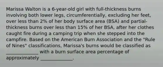 Marissa Walton is a 6-year-old girl with full-thickness burns involving both lower legs, circumferentially, excluding her feet, over less than 2% of her body surface area (BSA) and partial-thickness burns over less than 15% of her BSA, after her clothes caught fire during a camping trip when she stepped into the campfire. Based on the American Burn Association and the "Rule of Nines" classifications, Marissa's burns would be classified as ______________ with a burn surface area percentage of approximately ______________.