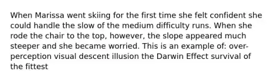 When Marissa went skiing for the first time she felt confident she could handle the slow of the medium difficulty runs. When she rode the chair to the top, however, the slope appeared much steeper and she became worried. This is an example of: over-perception visual descent illusion the Darwin Effect survival of the fittest