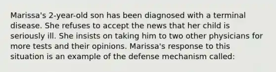 Marissa's 2-year-old son has been diagnosed with a terminal disease. She refuses to accept the news that her child is seriously ill. She insists on taking him to two other physicians for more tests and their opinions. Marissa's response to this situation is an example of the defense mechanism called: