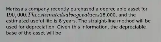 Marissa's company recently purchased a depreciable asset for 190,000. The estimated salvage value is18,000, and the estimated useful life is 8 years. The straight-line method will be used for depreciation. Given this information, the depreciable base of the asset will be