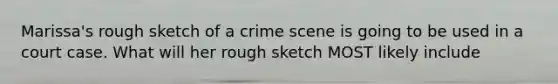 Marissa's rough sketch of a crime scene is going to be used in a court case. What will her rough sketch MOST likely include