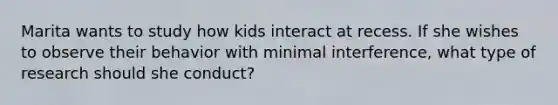 Marita wants to study how kids interact at recess. If she wishes to observe their behavior with minimal interference, what type of research should she conduct?