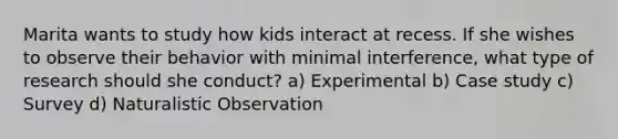 Marita wants to study how kids interact at recess. If she wishes to observe their behavior with minimal interference, what type of research should she conduct? a) Experimental b) Case study c) Survey d) Naturalistic Observation