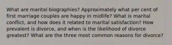 What are marital biographies? Approximately what per cent of first marriage couples are happy in midlife? What is marital conflict, and how does it related to marital satisfaction? How prevalent is divorce, and when is the likelihood of divorce greatest? What are the three most common reasons for divorce?