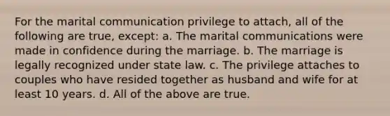 For the marital communication privilege to attach, all of the following are true, except: a. The marital communications were made in confidence during the marriage. b. The marriage is legally recognized under state law. c. The privilege attaches to couples who have resided together as husband and wife for at least 10 years. d. All of the above are true.