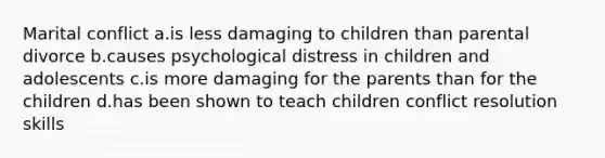 Marital conflict a.is less damaging to children than parental divorce b.causes psychological distress in children and adolescents c.is more damaging for the parents than for the children d.has been shown to teach children conflict resolution skills