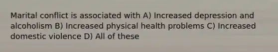 Marital conflict is associated with A) Increased depression and alcoholism B) Increased physical health problems C) Increased domestic violence D) All of these