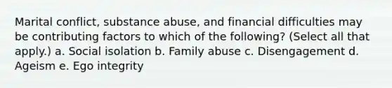 Marital conflict, substance abuse, and financial difficulties may be contributing factors to which of the following? (Select all that apply.) a. Social isolation b. Family abuse c. Disengagement d. Ageism e. Ego integrity