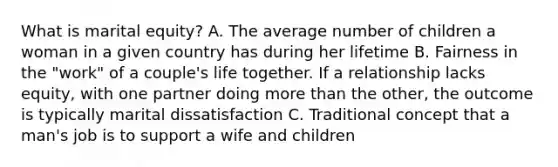 What is marital equity? A. The average number of children a woman in a given country has during her lifetime B. Fairness in the "work" of a couple's life together. If a relationship lacks equity, with one partner doing more than the other, the outcome is typically marital dissatisfaction C. Traditional concept that a man's job is to support a wife and children