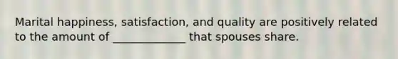 Marital happiness, satisfaction, and quality are positively related to the amount of _____________ that spouses share.