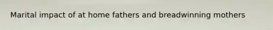 Marital impact of at home fathers and breadwinning mothers
