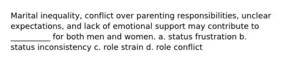 ​Marital inequality, conflict over parenting responsibilities, unclear expectations, and lack of emotional support may contribute to __________ for both men and women. a. ​status frustration b. ​status inconsistency c. ​role strain d. ​role conflict