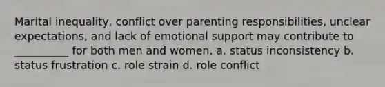 Marital inequality, conflict over parenting responsibilities, unclear expectations, and lack of emotional support may contribute to __________ for both men and women. a. ​status inconsistency b. ​status frustration c. ​role strain d. ​role conflict