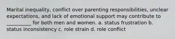 Marital inequality, conflict over parenting responsibilities, unclear expectations, and lack of emotional support may contribute to __________ for both men and women. a. status frustration b. status inconsistency c. role strain d. role conflict