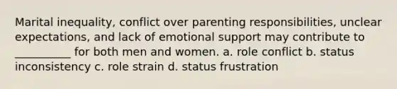 Marital inequality, conflict over parenting responsibilities, unclear expectations, and lack of emotional support may contribute to __________ for both men and women. a. role conflict b. status inconsistency c. role strain d. status frustration