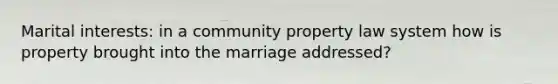 Marital interests: in a community property law system how is property brought into the marriage addressed?