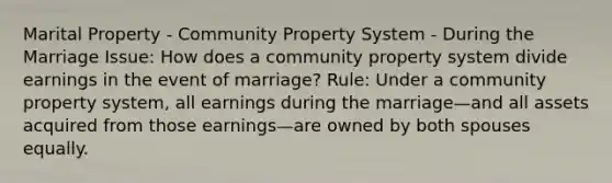 Marital Property - Community Property System - During the Marriage Issue: How does a community property system divide earnings in the event of marriage? Rule: Under a community property system, all earnings during the marriage—and all assets acquired from those earnings—are owned by both spouses equally.