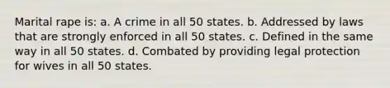 Marital rape is: a. A crime in all 50 states. b. Addressed by laws that are strongly enforced in all 50 states. c. Defined in the same way in all 50 states. d. Combated by providing legal protection for wives in all 50 states.