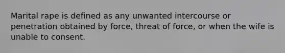 Marital rape is defined as any unwanted intercourse or penetration obtained by force, threat of force, or when the wife is unable to consent.