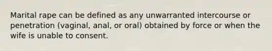 Marital rape can be defined as any unwarranted intercourse or penetration (vaginal, anal, or oral) obtained by force or when the wife is unable to consent.