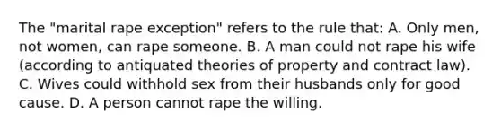 The "marital rape exception" refers to the rule that: A. Only men, not women, can rape someone. B. A man could not rape his wife (according to antiquated theories of property and contract law). C. Wives could withhold sex from their husbands only for good cause. D. A person cannot rape the willing.