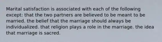 Marital satisfaction is associated with each of the following except:​ ​that the two partners are believed to be meant to be married. ​the belief that the marriage should always be individualized. ​that religion plays a role in the marriage. ​the idea that marriage is sacred.