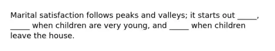 Marital satisfaction follows peaks and valleys; it starts out _____, _____ when children are very young, and _____ when children leave the house.