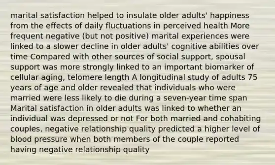 marital satisfaction helped to insulate older adults' happiness from the effects of daily fluctuations in perceived health More frequent negative (but not positive) marital experiences were linked to a slower decline in older adults' cognitive abilities over time Compared with other sources of social support, spousal support was more strongly linked to an important biomarker of cellular aging, telomere length A longitudinal study of adults 75 years of age and older revealed that individuals who were married were less likely to die during a seven-year time span Marital satisfaction in older adults was linked to whether an individual was depressed or not For both married and cohabiting couples, negative relationship quality predicted a higher level of blood pressure when both members of the couple reported having negative relationship quality