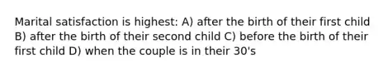 Marital satisfaction is highest: A) after the birth of their first child B) after the birth of their second child C) before the birth of their first child D) when the couple is in their 30's