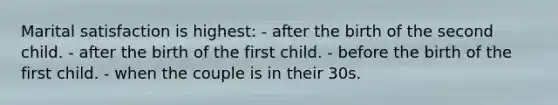 Marital satisfaction is highest: - after the birth of the second child. - after the birth of the first child. - before the birth of the first child. - when the couple is in their 30s.