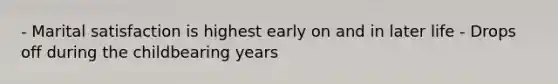 - Marital satisfaction is highest early on and in later life - Drops off during the childbearing years