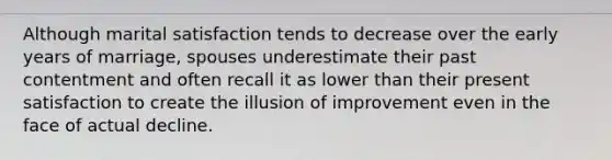 Although marital satisfaction tends to decrease over the early years of marriage, spouses underestimate their past contentment and often recall it as lower than their present satisfaction to create the illusion of improvement even in the face of actual decline.