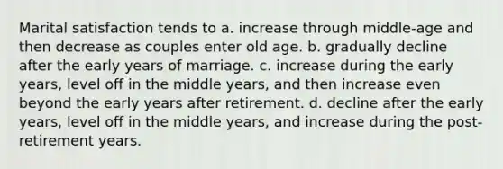 Marital satisfaction tends to a. increase through middle-age and then decrease as couples enter old age. b. gradually decline after the early years of marriage. c. increase during the early years, level off in the middle years, and then increase even beyond the early years after retirement. d. decline after the early years, level off in the middle years, and increase during the post-retirement years.