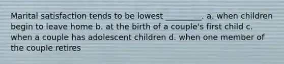 Marital satisfaction tends to be lowest _________. a. when children begin to leave home b. at the birth of a couple's first child c. when a couple has adolescent children d. when one member of the couple retires