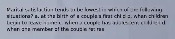 Marital satisfaction tends to be lowest in which of the following situations? a. at the birth of a couple's first child b. when children begin to leave home c. when a couple has adolescent children d. when one member of the couple retires