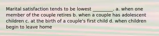 Marital satisfaction tends to be lowest _________. a. when one member of the couple retires b. when a couple has adolescent children c. at the birth of a couple's first child d. when children begin to leave home